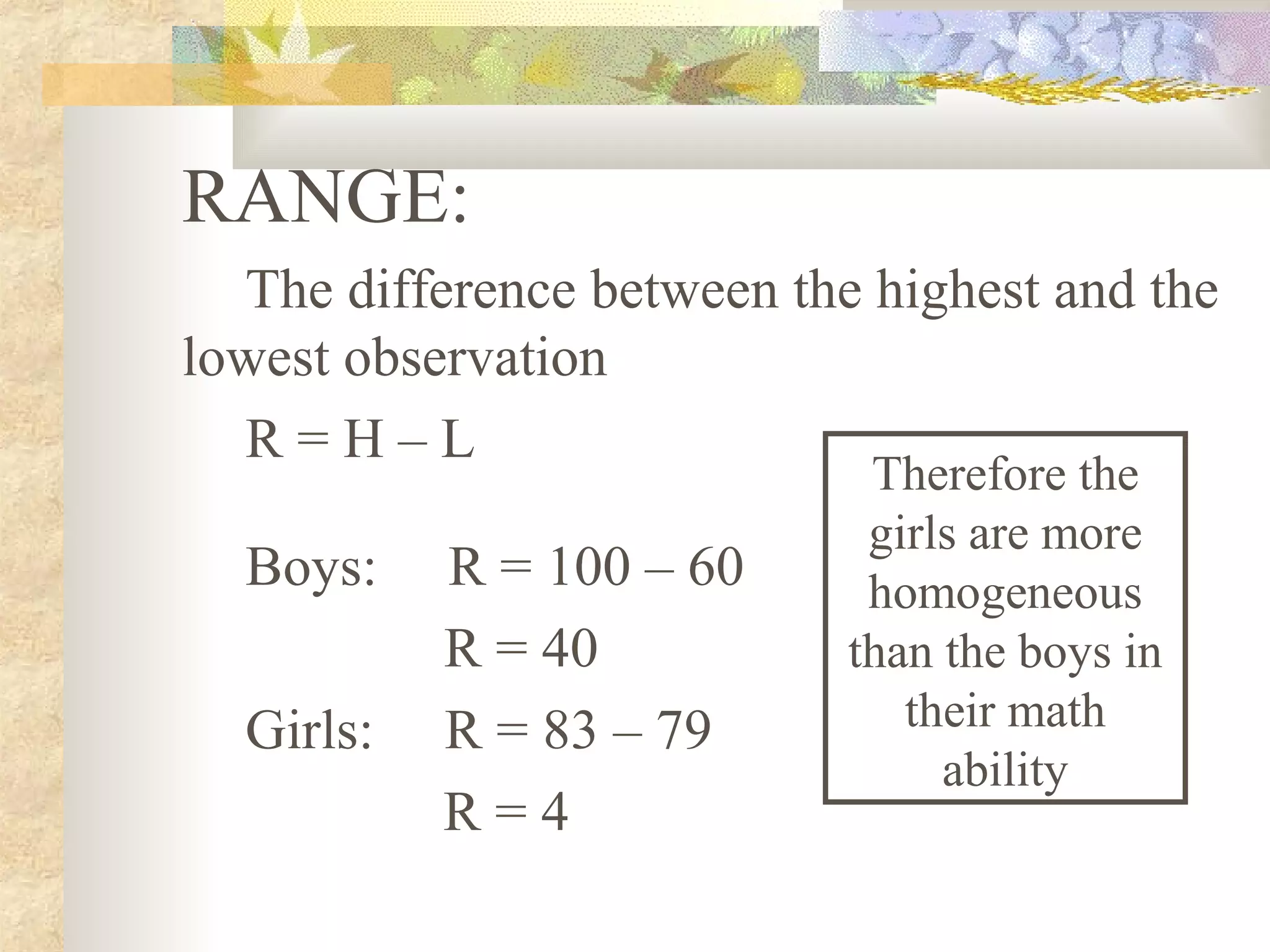 RANGE:
The difference between the highest and the
lowest observation
R = H – L
Boys: R = 100 – 60
R = 40
Girls: R = 83 – 79
R = 4
Therefore the
girls are more
homogeneous
than the boys in
their math
ability
 