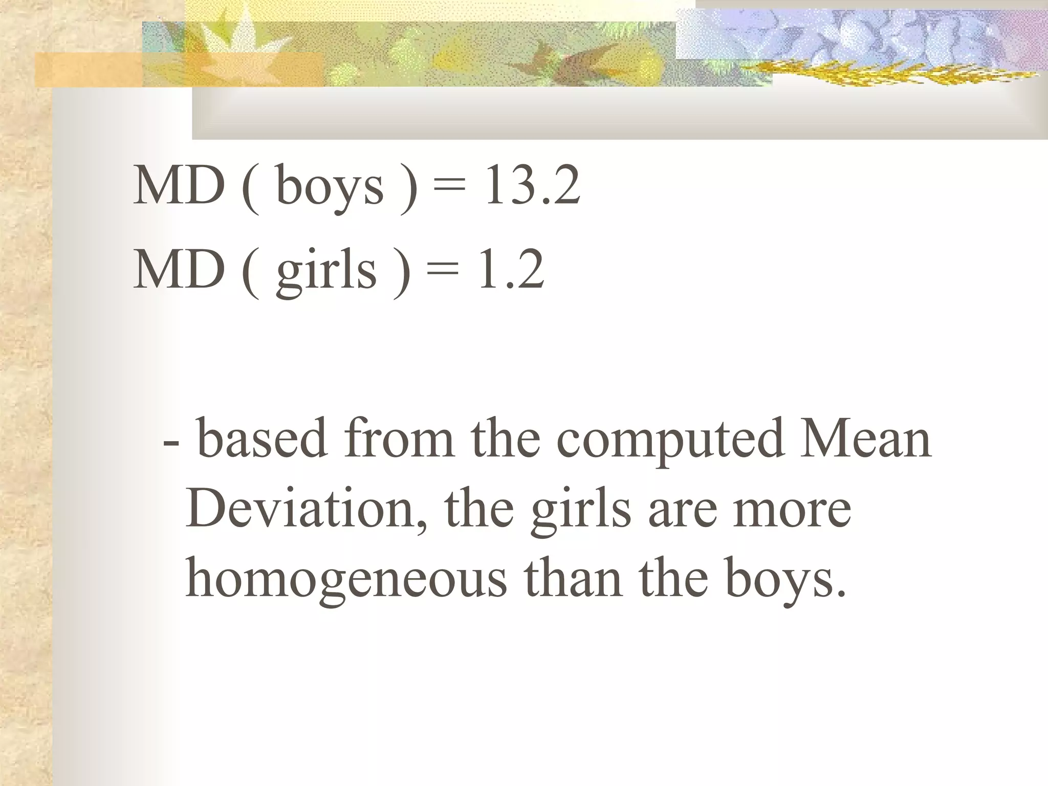 MD ( boys ) = 13.2
MD ( girls ) = 1.2
- based from the computed Mean
Deviation, the girls are more
homogeneous than the boys.
 