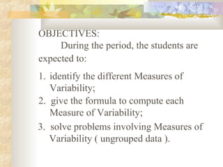 OBJECTIVES:
During the period, the students are
expected to:
1. identify the different Measures of
Variability;
2. give the formula to compute each
Measure of Variability;
3. solve problems involving Measures of
Variability ( ungrouped data ).
 