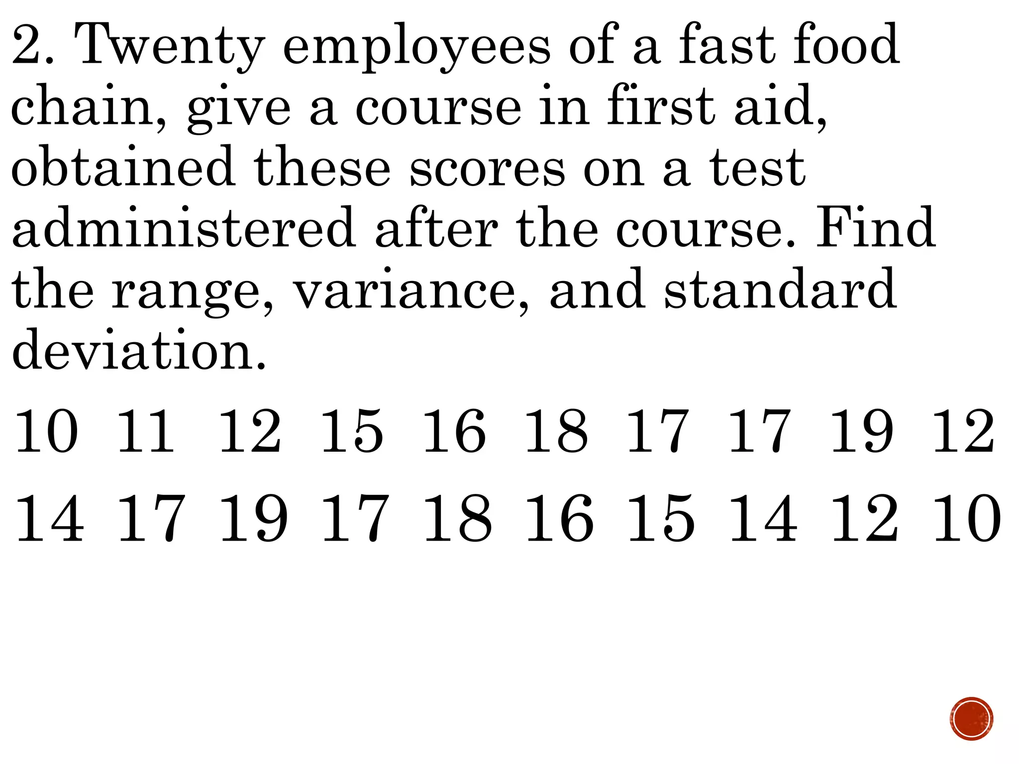 2. Twenty employees of a fast food
chain, give a course in first aid,
obtained these scores on a test
administered after the course. Find
the range, variance, and standard
deviation.
10 11 12 15 16 18 17 17 19 12
14 17 19 17 18 16 15 14 12 10
 
