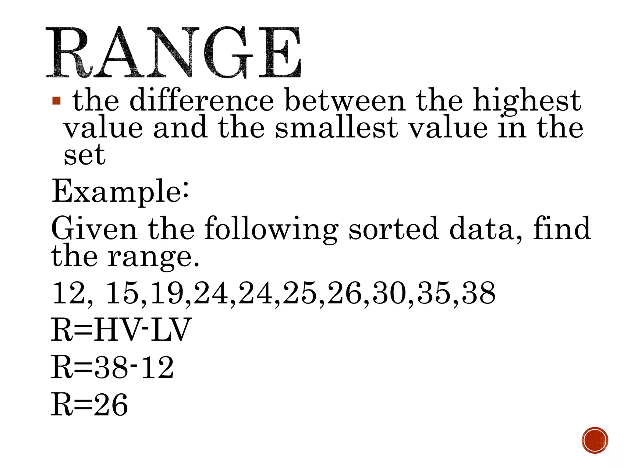 the difference between the highest
value and the smallest value in the
set
Example:
Given the following sorted data, find
the range.
12, 15,19,24,24,25,26,30,35,38
R=HV-LV
R=38-12
R=26
 