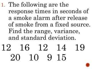 1. The following are the
response times in seconds of
a smoke alarm after release
of smoke from a fixed source.
Find the range, variance,
and standard deviation.
12 16 12 14 19
20 10 9 15
 