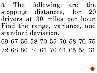 3. The following are the
stopping distances, for 20
drivers at 30 miles per hour.
Find the range, variance, and
standard deviation.
69 67 56 58 70 55 70 58 70 75
72 68 80 74 61 70 61 65 58 61
 