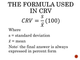 𝐶𝑅𝑉 =
𝑠
𝑥
(100)
Where
s = standard deviation
𝑥 = mean
Note: the final answer is always
expressed in percent form
 