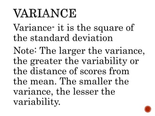 Variance- it is the square of
the standard deviation
Note: The larger the variance,
the greater the variability or
the distance of scores from
the mean. The smaller the
variance, the lesser the
variability.
 