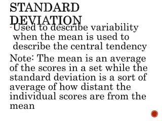 -Used to describe variability
when the mean is used to
describe the central tendency
Note: The mean is an average
of the scores in a set while the
standard deviation is a sort of
average of how distant the
individual scores are from the
mean
 