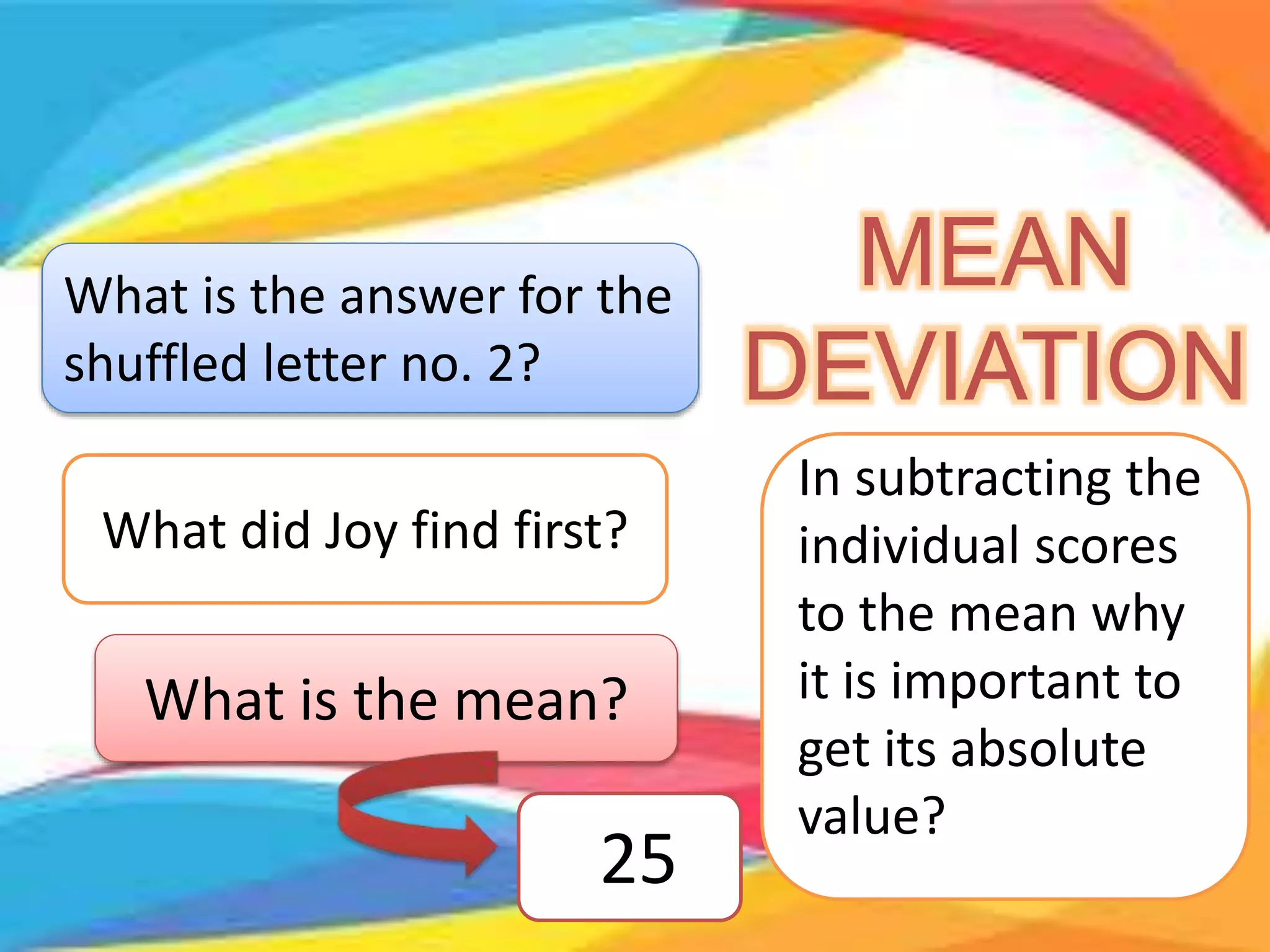 What is the answer for the
shuffled letter no. 2?
MEAN
DEVIATION
What did Joy find first?
What is the mean?
25
In subtracting the
individual scores
to the mean why
it is important to
get its absolute
value?
 