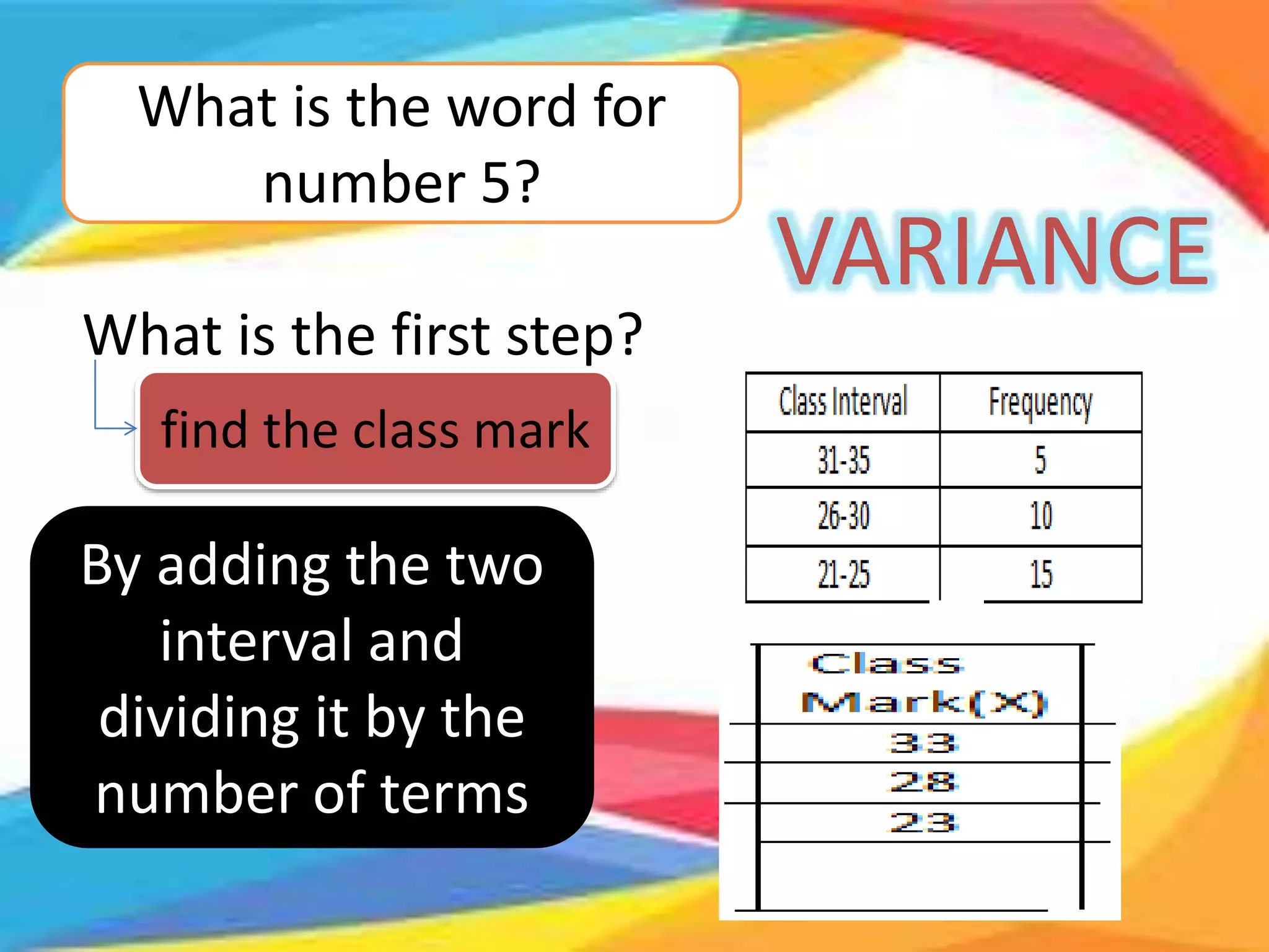 What is the word for
number 5?
VARIANCE
What is the first step?
find the class mark
By adding the two
interval and
dividing it by the
number of terms
 