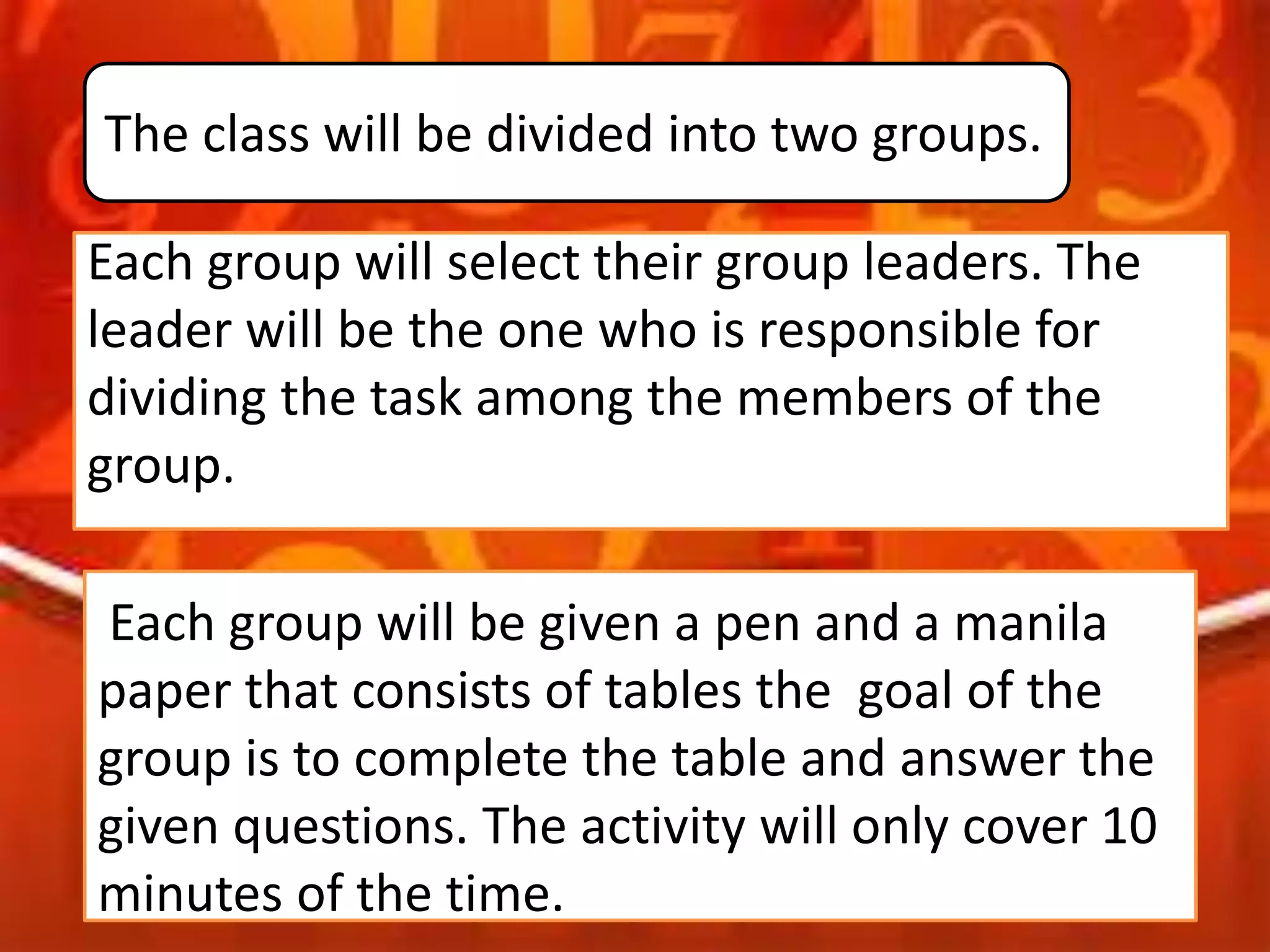 Each group will select their group leaders. The
leader will be the one who is responsible for
dividing the task among the members of the
group.
Each group will be given a pen and a manila
paper that consists of tables the goal of the
group is to complete the table and answer the
given questions. The activity will only cover 10
minutes of the time.
The class will be divided into two groups.
 