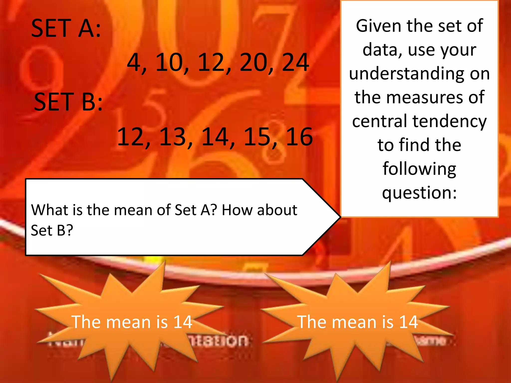 SET A:
4, 10, 12, 20, 24
SET B:
12, 13, 14, 15, 16
Given the set of
data, use your
understanding on
the measures of
central tendency
to find the
following
question:
What is the mean of Set A? How about
Set B?
The mean is 14 The mean is 14
 