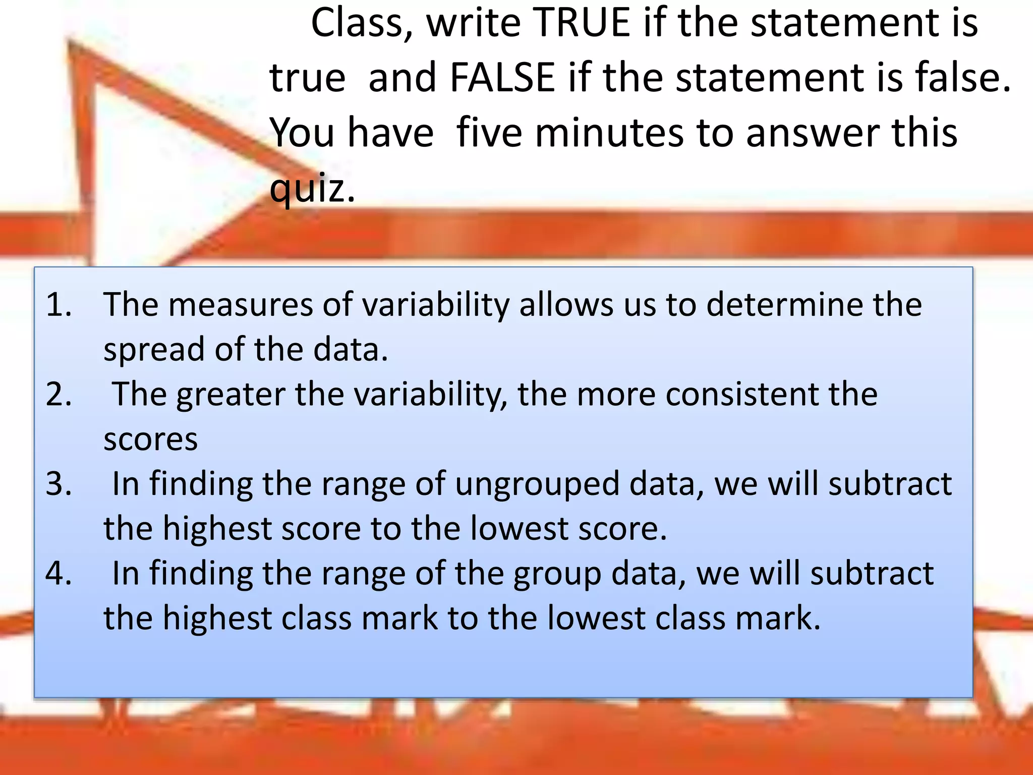 Class, write TRUE if the statement is
true and FALSE if the statement is false.
You have five minutes to answer this
quiz.
1. The measures of variability allows us to determine the
spread of the data.
2. The greater the variability, the more consistent the
scores
3. In finding the range of ungrouped data, we will subtract
the highest score to the lowest score.
4. In finding the range of the group data, we will subtract
the highest class mark to the lowest class mark.
 