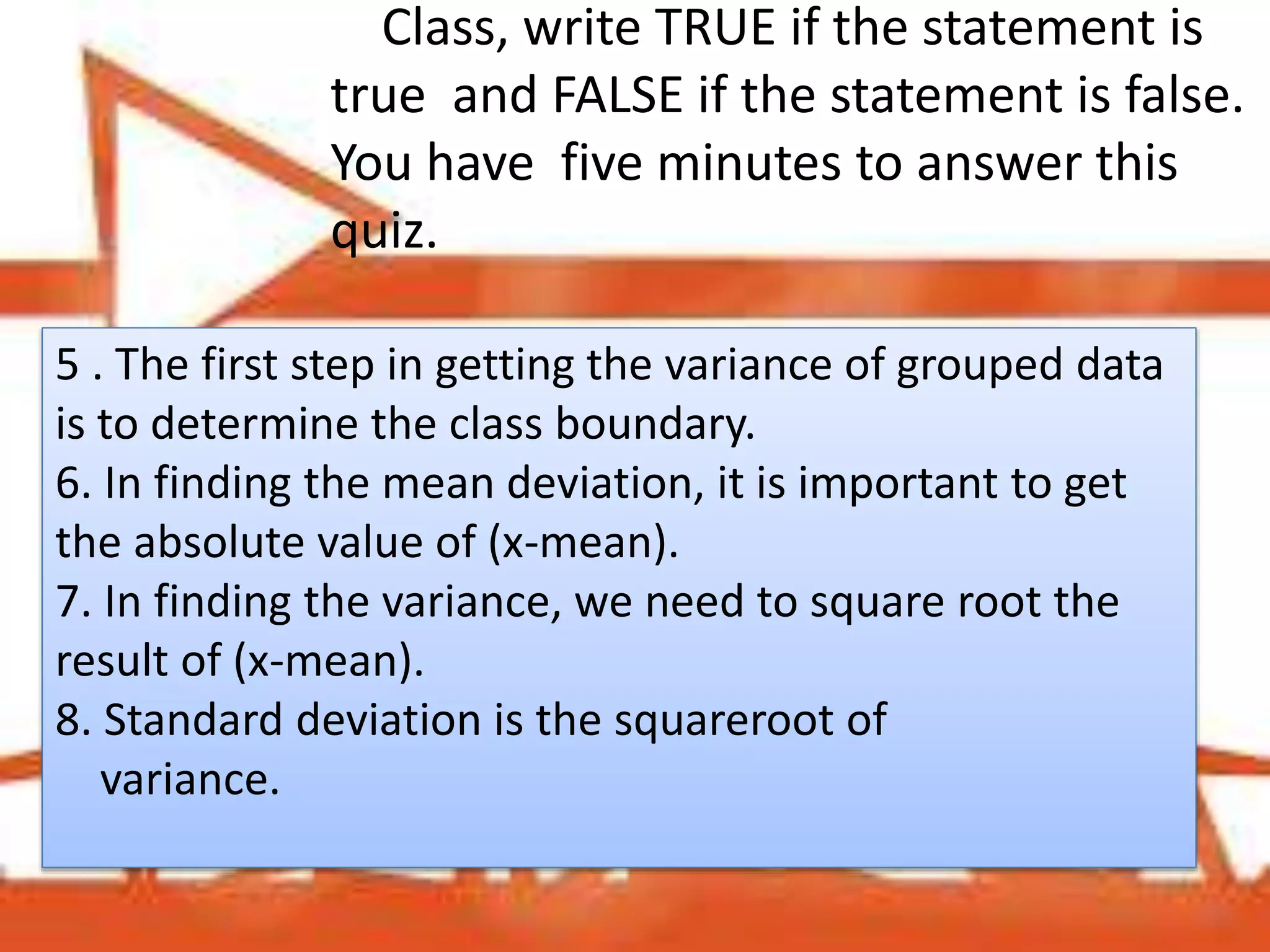 Class, write TRUE if the statement is
true and FALSE if the statement is false.
You have five minutes to answer this
quiz.
5 . The first step in getting the variance of grouped data
is to determine the class boundary.
6. In finding the mean deviation, it is important to get
the absolute value of (x-mean).
7. In finding the variance, we need to square root the
result of (x-mean).
8. Standard deviation is the squareroot of
variance.
 