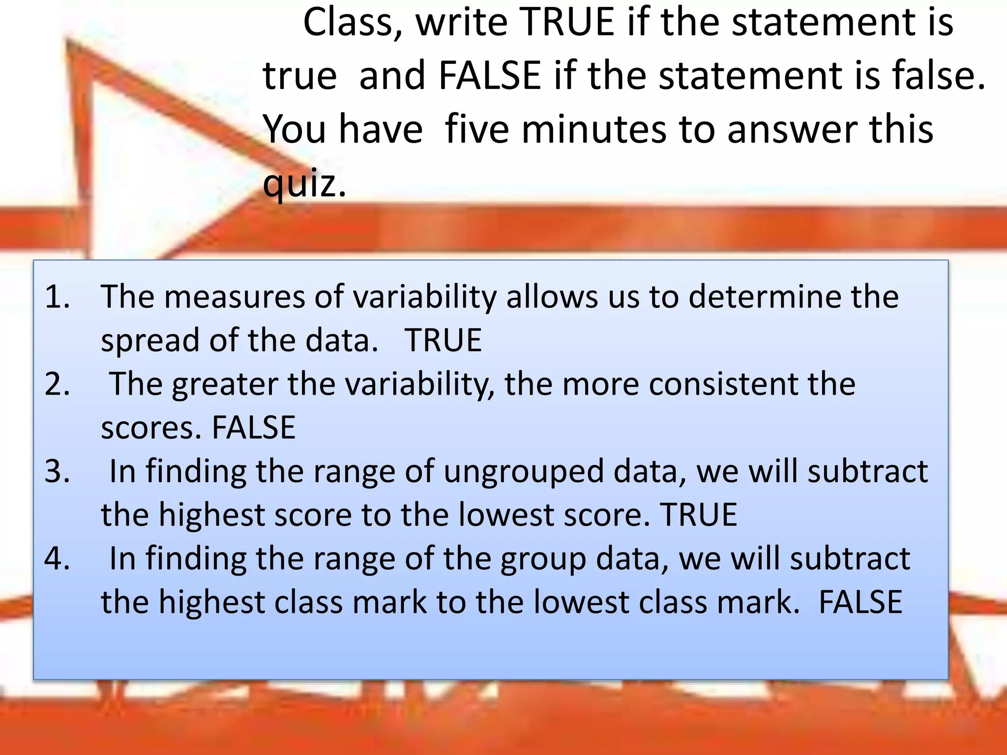 Class, write TRUE if the statement is
true and FALSE if the statement is false.
You have five minutes to answer this
quiz.
1. The measures of variability allows us to determine the
spread of the data. TRUE
2. The greater the variability, the more consistent the
scores. FALSE
3. In finding the range of ungrouped data, we will subtract
the highest score to the lowest score. TRUE
4. In finding the range of the group data, we will subtract
the highest class mark to the lowest class mark. FALSE
 