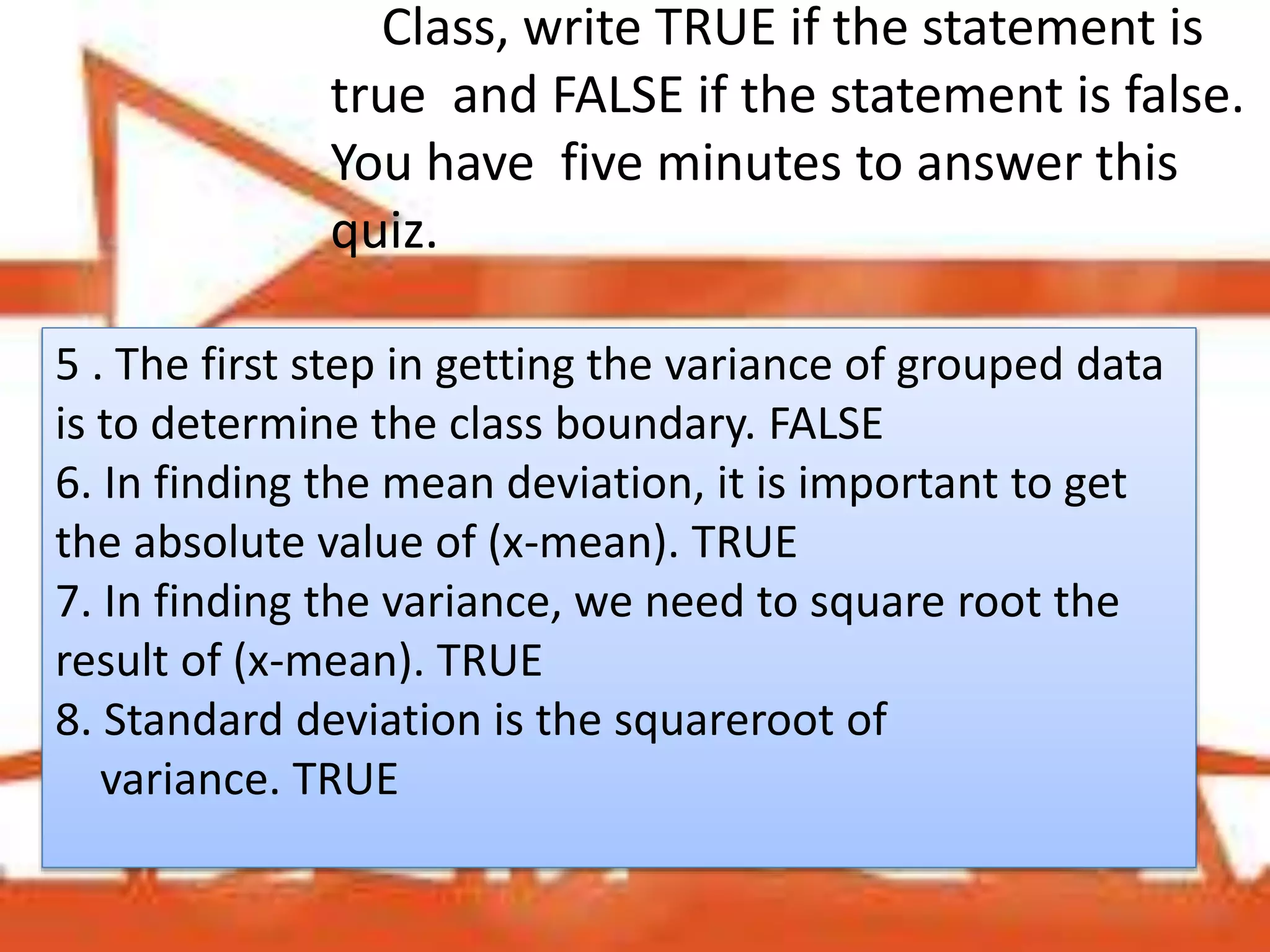 Class, write TRUE if the statement is
true and FALSE if the statement is false.
You have five minutes to answer this
quiz.
5 . The first step in getting the variance of grouped data
is to determine the class boundary. FALSE
6. In finding the mean deviation, it is important to get
the absolute value of (x-mean). TRUE
7. In finding the variance, we need to square root the
result of (x-mean). TRUE
8. Standard deviation is the squareroot of
variance. TRUE
 