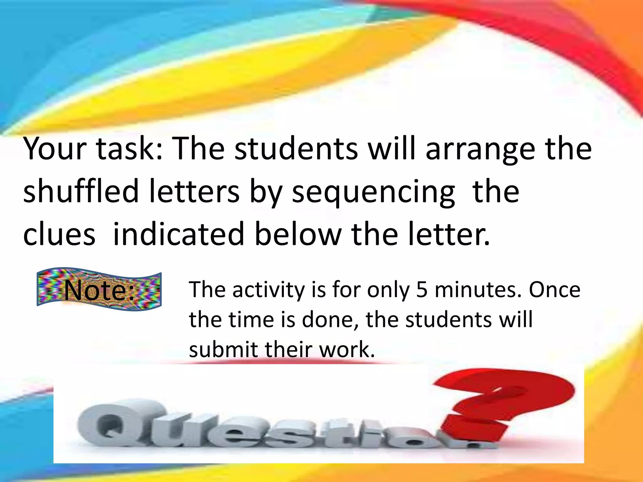 Your task: The students will arrange the
shuffled letters by sequencing the
clues indicated below the letter.
The activity is for only 5 minutes. Once
the time is done, the students will
submit their work.
Note:
 
