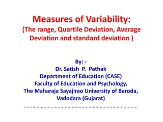 Measures of Variability:
(The range, Quartile Deviation, Average
Deviation and standard deviation )
By: -
Dr. Satish P. Pathak
Department of Education (CASE)
Faculty of Education and Psychology,
The Maharaja Sayajirao University of Baroda,
Vadodara (Gujarat)
………………………………………………………………………
 