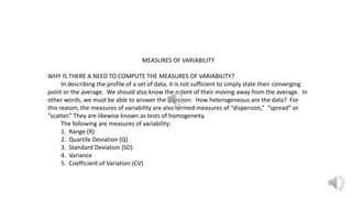 MEASURES OF VARIABILITY
WHY IS THERE A NEED TO COMPUTE THE MEASURES OF VARIABILITY?
In describing the profile of a set of data, it is not sufficient to simply state their converging
point or the average. We should also know the extent of their moving away from the average. In
other words, we must be able to answer the question: How heterogeneous are the data? For
this reason, the measures of variability are also termed measures of “dispersion,” “spread” or
“scatter.” They are likewise known as tests of homogeneity.
The following are measures of variability:
1. Range (R)
2. Quartile Deviation (Q)
3. Standard Deviation (SD)
4. Variance
5. Coefficient of Variation (CV)
 