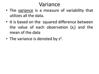 Variance
• The variance is a measure of variability that
utilizes all the data.
• It is based on the squared difference between
the value of each observation (xi) and the
mean of the data
• The variance is denoted by s2.
 