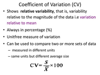 Coefficient of Variation (CV)
• Shows relative variability, that is, variability
relative to the magnitude of the data i.e variation
relative to mean
• Always in percentage (%)
• Unitfree measure of variation
• Can be used to compare two or more sets of data
– measured in different units
– same units but different average size
CV= ×100
S
X
 