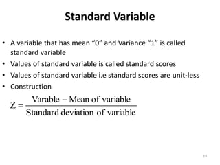 Standard Variable
• A variable that has mean “0” and Variance “1” is called
standard variable
• Values of standard variable is called standard scores
• Values of standard variable i.e standard scores are unit-less
• Construction
variable
of
deviation
Standard
variable
of
Mean
Varable
Z
−
=
19
 