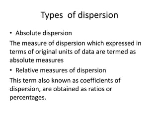 Types of dispersion
• Absolute dispersion
The measure of dispersion which expressed in
terms of original units of data are termed as
absolute measures
• Relative measures of dispersion
This term also known as coefficients of
dispersion, are obtained as ratios or
percentages.
 