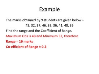 Example
The marks obtained by 9 students are given below:-
45, 32, 37, 46, 39, 36, 41, 48, 36
Find the range and the Coefficient of Range.
Maximum Obs is 48 and Minimum 32, therefore
Range = 16 marks
Co-efficient of Range = 0.2
 