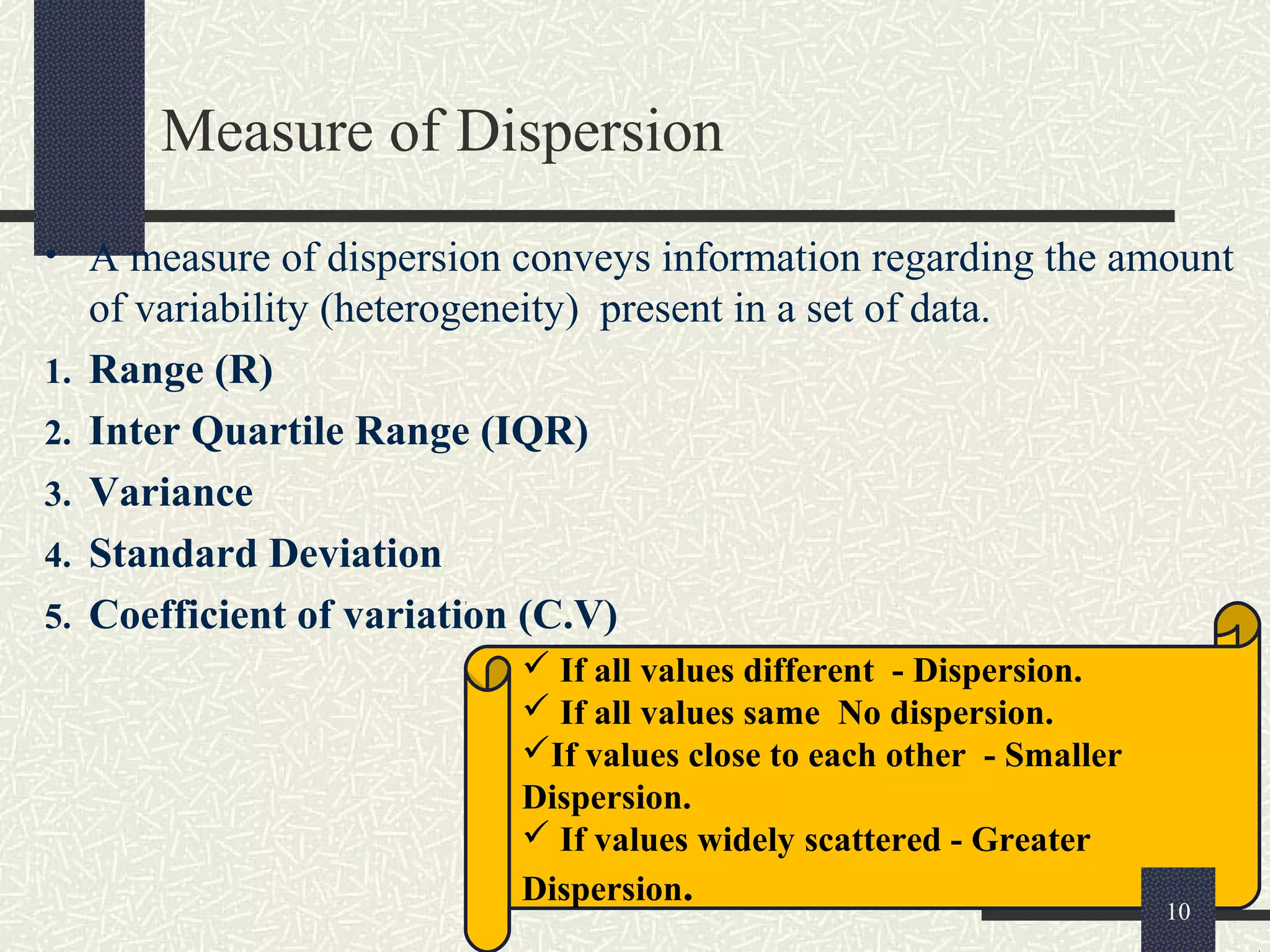 Measure of Dispersion
• A measure of dispersion conveys information regarding the amount
of variability (heterogeneity) present in a set of data.
1. Range (R)
2. Inter Quartile Range (IQR)
3. Variance
4. Standard Deviation
5. Coefficient of variation (C.V)
 If all values different - Dispersion.
 If all values same No dispersion.
If values close to each other - Smaller
Dispersion.
 If values widely scattered - Greater
Dispersion. 10
 