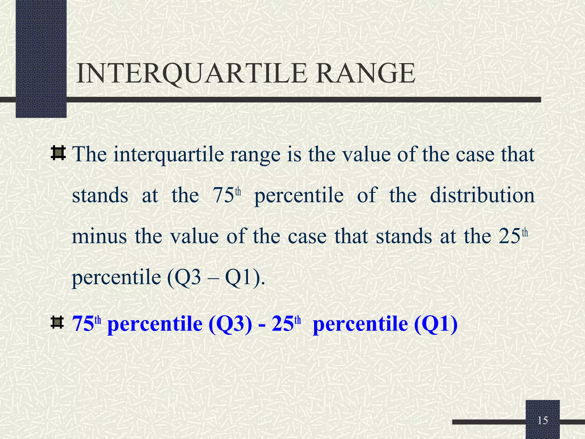 INTERQUARTILE RANGE
The interquartile range is the value of the case that
stands at the 75th
percentile of the distribution
minus the value of the case that stands at the 25th
percentile (Q3 – Q1).
75th
percentile (Q3) - 25th
percentile (Q1)
15
 