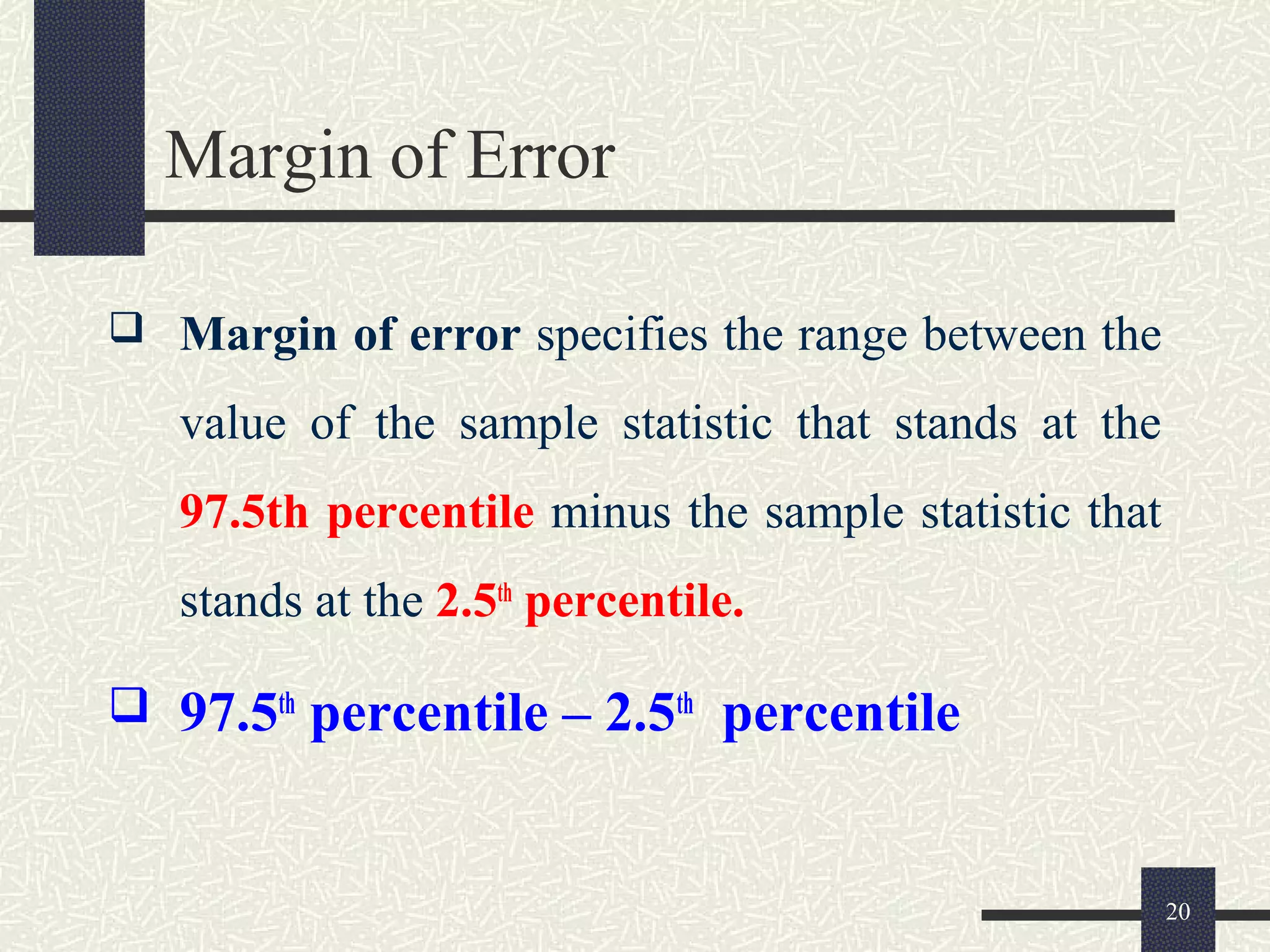 Margin of Error
 Margin of error specifies the range between the
value of the sample statistic that stands at the
97.5th percentile minus the sample statistic that
stands at the 2.5th
percentile.
 97.5th
percentile – 2.5th
percentile
20
 