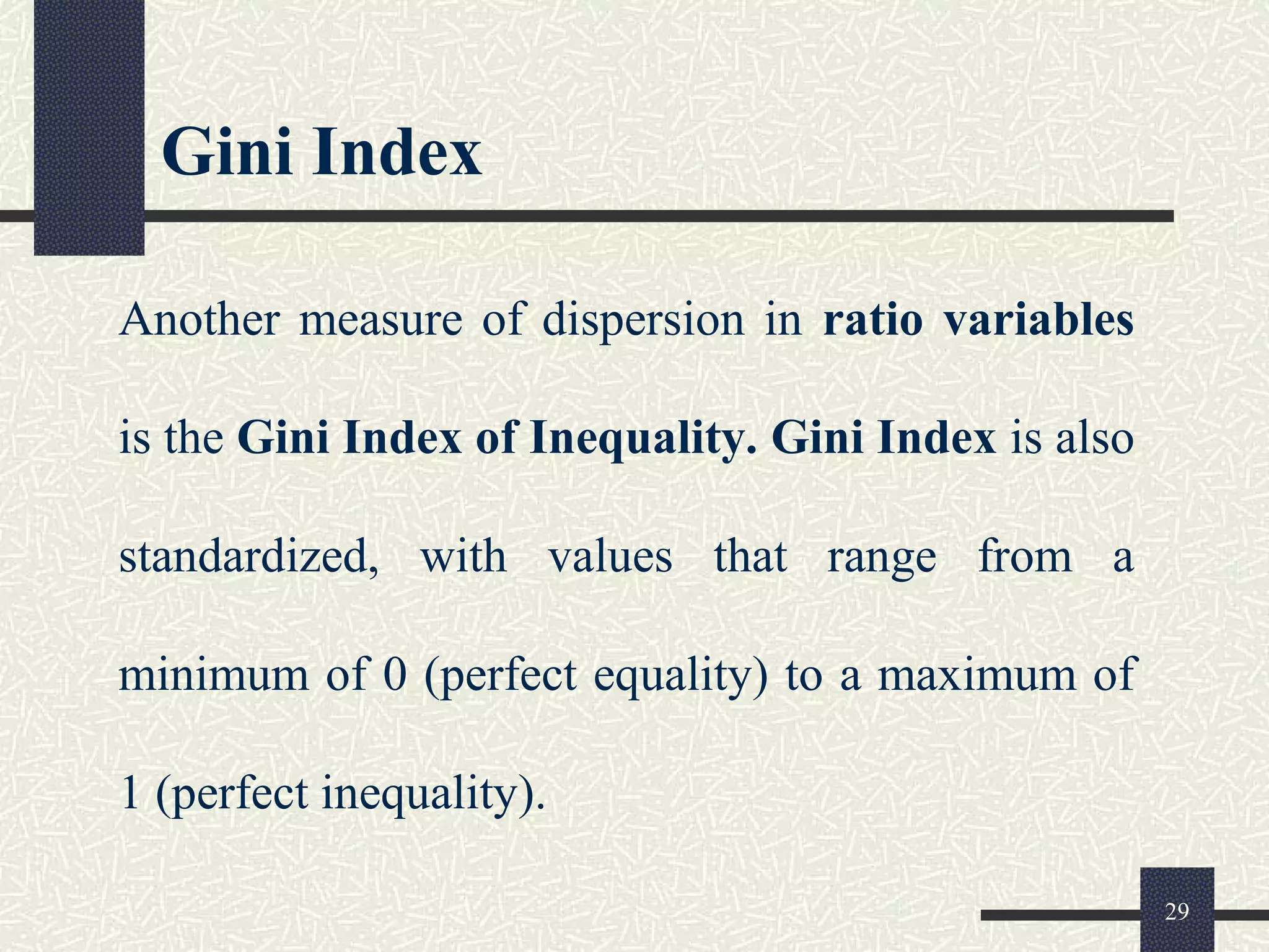 Gini Index
Another measure of dispersion in ratio variables
is the Gini Index of Inequality. Gini Index is also
standardized, with values that range from a
minimum of 0 (perfect equality) to a maximum of
1 (perfect inequality).
29
 