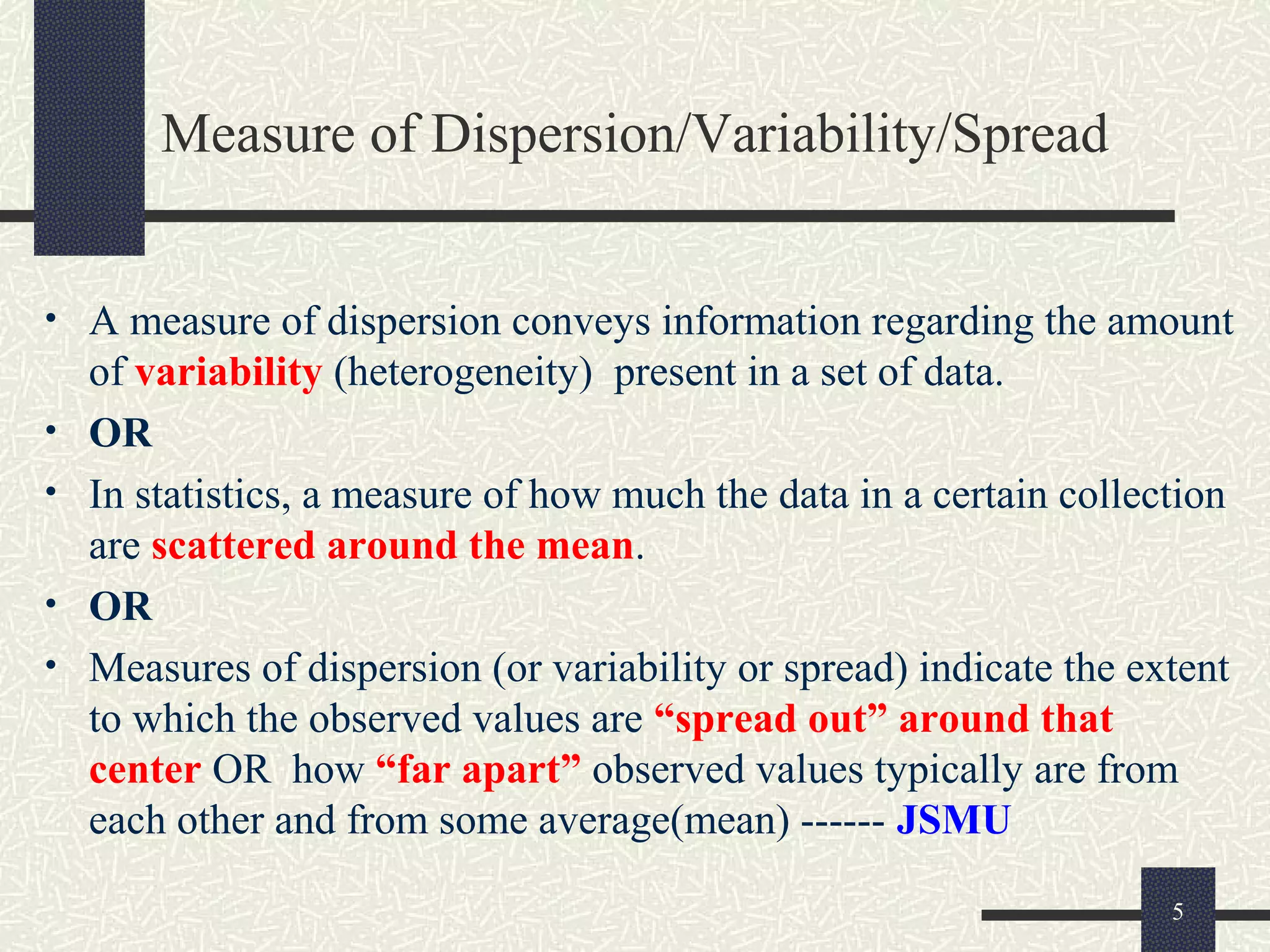 Measure of Dispersion/Variability/Spread
• A measure of dispersion conveys information regarding the amount
of variability (heterogeneity) present in a set of data.
• OR
• In statistics, a measure of how much the data in a certain collection
are scattered around the mean.
• OR
• Measures of dispersion (or variability or spread) indicate the extent
to which the observed values are “spread out” around that
center OR how “far apart” observed values typically are from
each other and from some average(mean) ------ JSMU
5
 