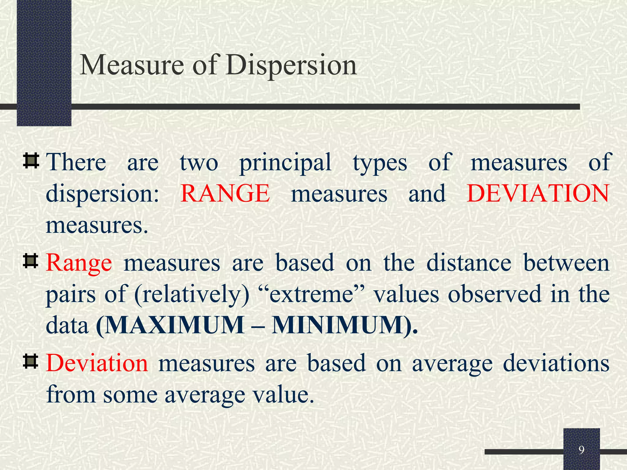 Measure of Dispersion
There are two principal types of measures of
dispersion: RANGE measures and DEVIATION
measures.
Range measures are based on the distance between
pairs of (relatively) “extreme” values observed in the
data (MAXIMUM – MINIMUM).
Deviation measures are based on average deviations
from some average value.
9
 