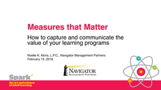 Measures that Matter
How to capture and communicate the
value of your learning programs
Noelle K. Akins, L.P.C., Navigator Management Partners
February 14, 2018
 