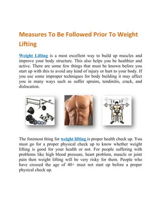 Measures To Be Followed Prior To Weight
Lifting
Weight Lifting is a most excellent way to build up muscles and
improve your body structure. This also helps you be healthier and
active. There are some few things that must be known before you
start up with this to avoid any kind of injury or hurt to your body. If
you use some improper techniques for body building it may affect
you in many ways such as suffer sprains, tendinitis, crack, and
dislocation.




The foremost thing for weight lifting is proper health check up. You
must go for a proper physical check up to know whether weight
lifting is good for your health or not. For people suffering with
problems like high blood pressure, heart problem, muscle or joint
pain then weight lifting will be very risky for them. People who
have crossed the age of 40+ must not start up before a proper
physical check up.
 