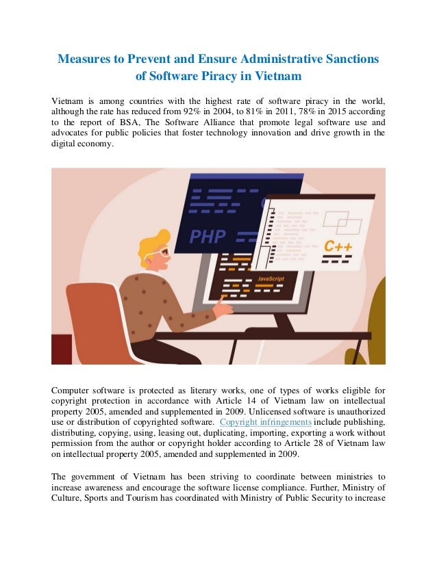 Measures to Prevent and Ensure Administrative Sanctions
of Software Piracy in Vietnam
Vietnam is among countries with the highest rate of software piracy in the world,
although the rate has reduced from 92% in 2004, to 81% in 2011, 78% in 2015 according
to the report of BSA, The Software Alliance that promote legal software use and
advocates for public policies that foster technology innovation and drive growth in the
digital economy.
Computer software is protected as literary works, one of types of works eligible for
copyright protection in accordance with Article 14 of Vietnam law on intellectual
property 2005, amended and supplemented in 2009. Unlicensed software is unauthorized
use or distribution of copyrighted software. Copyright infringements include publishing,
distributing, copying, using, leasing out, duplicating, importing, exporting a work without
permission from the author or copyright holder according to Article 28 of Vietnam law
on intellectual property 2005, amended and supplemented in 2009.
The government of Vietnam has been striving to coordinate between ministries to
increase awareness and encourage the software license compliance. Further, Ministry of
Culture, Sports and Tourism has coordinated with Ministry of Public Security to increase
 