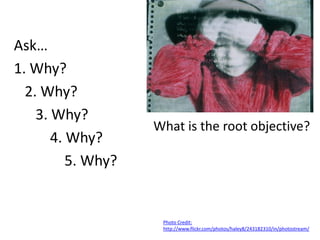 Ask…
1. Why?
  2. Why?
    3. Why?
                    What is the root objective?
       4. Why?
          5. Why?


                     Photo Credit:
                     http://www.flickr.com/photos/haley8/243182310/in/photostream/
 