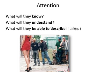 Attention
What will they know?
What will they understand?
What will they be able to describe if asked?
 