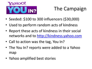 The Campaign
• Seeded: $100 to 300 influencers ($30,000)
• Used to perform random acts of kindness
• Report these acts of kindness in their social
  networks and to http://kindness.yahoo.com
• Call to action was the tag, You In?
• The You In? reports were added to a Yahoo
  map
• Yahoo amplified best stories
 