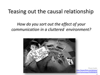 Teasing out the causal relationship
   How do you sort out the effect of your
 communication in a cluttered environment?




                                                    Photo Credit:
                                  http://www.flickr.com/photos/
                                  crunchyfootsteps/4500698439
                                                                /
 