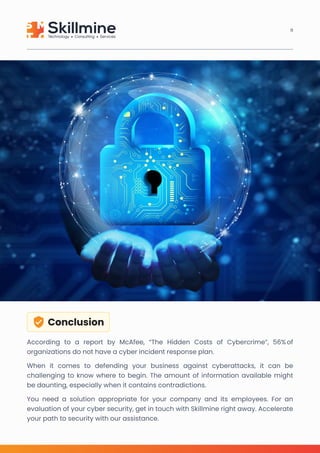 Conclusion
According to a report by McAfee, “The Hidden Costs of Cybercrime”, 56% of
organizations do not have a cyber incident response plan.

When it comes to defending your business against cyberattacks, it can be
challenging to know where to begin. The amount of information available might
be daunting, especially when it contains contradictions. 

You need a solution appropriate for your company and its employees. For an
evaluation of your cyber security, get in touch with Skillmine right away. Accelerate
your path to security with our assistance.
11
 