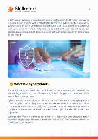 In 2021, on an average, a data breach cost an astounding $4.24 million compared
to $3.86 million in 2020. With cyberattacks on the rise, cybersecurity is crucial for
businesses of all sizes. Companies should invest ineffective attack and defensive
strategies. While knowing how to respond to a cyber threat once it has already
occurred is essential, taking proactive steps to thwart cybersecurity threats should
be prioritised.
Whatisacyberattack?
A cyberattack is an intentional exploitation of your systems and network. By
introducing malicious code, attackers might infiltrate your computer and steal,
leak, or hostage your data.

Cybercriminals, threat actors, or hackers are common terms for the people who
conduct cyberattacks. They may operate independently, in tandem with other
attackers, or as a unit of a gang of organised criminals. They look for flaws in
computer systems and attempt to take advantage of them to further their
objectives. 

Cyberattacks may be launched for a variety of reasons. Some attackers target
monetary or personal benefits. Others are "hacktivists" who commit crimes for
political or social reasons.
1
 