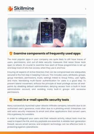 Examine components of frequently used apps
The most popular apps in your company are quite likely to still have traces of
users, permissions, and out-of-date security measures that leave those tools
open to attack. It's crucial to examine how each of those programmes is set up
and keep track of who has access, when they use it, and how. 

Ensuring all aspects of Active Directory that can be compromised are adequately
secured is the first step in keeping it secure. This includes users, attributes, groups,
group members, permissions, trusts, settings linked to Group Policy, user rights,
and more. Mandating multi-factor authentication for users is a good step. To
prevent lateral movement, enforce the principle of least privilege across all end-
points by disabling default administration, denying access from a built-in local
administrator account, and avoiding many built-in groups with excessive
permissions.
Invest in e-mail specific security tools
Many successfully launched cyber-attacks infiltrate company networks due to an
authorised user's ignorance, most often due to a phishing email. Enterprises can
add extra security measures to email and other applications that convert users
into a gateway for outsiders.

In order to safeguard your users and their network activity, robust tools must be
used to inspect the link, and any payloads are essential. A reliable next-generation
firewall, secure email service, and endpoint technology can be effective tools in
protecting against cyberattacks.
5
 
