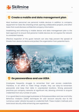 Create a mobile and data management plan
Most business personnel use personal mobile devices in addition to company
equipment for tasks like checking email, opening collaborative projects, and other
tasks that could disclose confidential company information.

Establishing and enforcing a mobile device and data management plan is the
best approach to ensure that personal mobile devices do not expose the network
to unwanted hazards.

Effective inspection of the guest network can also help prevent the spread of
threats from device to device and protect the organization from potential harm.
Go passwordless and use UEBA
Employees frequently struggle to remember their user access credentials.
Therefore, in an effort to make things simpler, they use easy-to-remember
passwords and keep their data in unprotected locations. Wrong password
practices put company networks at significant risk, allowing criminals to acquire
credentials from any number of users.

It is a good idea to encourage businesses to find passwordless and User and Entity
Behaviour Analytics (UEBA) techniques for user account security due to the
numerous cyber-attacks focused on credential theft. These modern methods and
tools boost security while enhancing user experience.
6
 