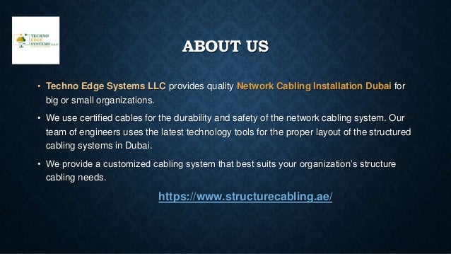 ABOUT US
• Techno Edge Systems LLC provides quality Network Cabling Installation Dubai for
big or small organizations.
• We use certified cables for the durability and safety of the network cabling system. Our
team of engineers uses the latest technology tools for the proper layout of the structured
cabling systems in Dubai.
• We provide a customized cabling system that best suits your organization’s structure
cabling needs.
https://www.structurecabling.ae/
 