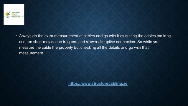 • Always do the extra measurement of cables and go with it as cutting the cables too long
and too short may cause frequent and slower disruptive connection. So while you
measure the cable the properly but checking all the details and go with that
measurement.
https://www.structurecabling.ae
 