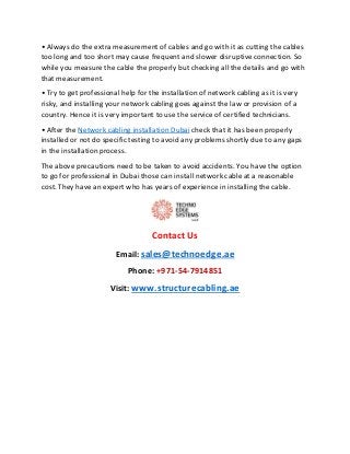 • Always do the extra measurement of cables and go with it as cutting the cables
too long and too short may cause frequent and slower disruptive connection. So
while you measure the cable the properly but checking all the details and go with
that measurement.
• Try to get professional help for the installation of network cabling as it is very
risky, and installing your network cabling goes against the law or provision of a
country. Hence it is very important to use the service of certified technicians.
• After the Network cabling installation Dubai check that it has been properly
installed or not do specific testing to avoid any problems shortly due to any gaps
in the installation process.
The above precautions need to be taken to avoid accidents. You have the option
to go for professional in Dubai those can install network cable at a reasonable
cost. They have an expert who has years of experience in installing the cable.
Contact Us
Email: sales@technoedge.ae
Phone: +971-54-7914851
Visit: www.structurecabling.ae
 