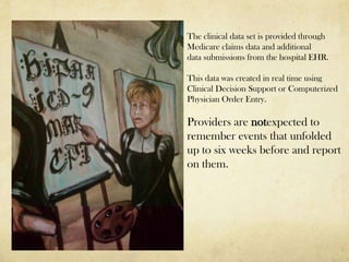 The clinical data set is provided through
Medicare claims data and additional
data submissions from the hospital EHR.

This data was created in real time using
Clinical Decision Support or Computerized
Physician Order Entry.

Providers are notexpected to
remember events that unfolded
up to six weeks before and report
on them.
 
