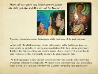 “Haste still pays haste, and leisure answers leisure;
like doth quit like, and Measure still for Measure.”




 Measures should encourage data capture at the beginning of the patient journey.

 At the birth of a child many parents are fully engaged in the health care process,
 they should be included by survey questions that apply to their unique experience.
 Further, this window of time can create a parent who is empowered in their health
 care choices as well as teaching the young to be empowered as well.

  At the beginning of a child’s health care journey they are open to fully embracing
 ownership of their personal health. We must reach out such young ones and include
 them as well. If a child can write they can take part in building their patient story.
 