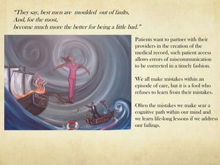 “They say, best men are moulded out of faults,
And, for the most,
become much more the better for being a little bad.”
                                                 Patients want to partner with their
                                                 providers in the creation of the
                                                 medical record, such patient access
                                                 allows errors of miscommunication
                                                 to be corrected in a timely fashion.

                                                 We all make mistakes within an
                                                 episode of care, but it is a fool who
                                                 refuses to learn from their mistakes.

                                                 Often the mistakes we make sear a
                                                 cognitive path within our mind and
                                                 we learn life-long lessons if we address
                                                 our failings.
 
