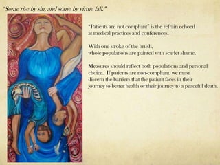 “Some rise by sin, and some by virtue fall.”

                                    “Patients are not compliant” is the refrain echoed
                                    at medical practices and conferences.

                                    With one stroke of the brush,
                                    whole populations are painted with scarlet shame.

                                    Measures should reflect both populations and personal
                                    choice. If patients are non-compliant, we must
                                    discern the barriers that the patient faces in their
                                    journey to better health or their journey to a peaceful death.
 